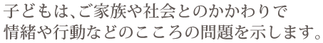 子どもは、ご家族や社会とのかかわりで情緒や行動などのこころの問題を示します。